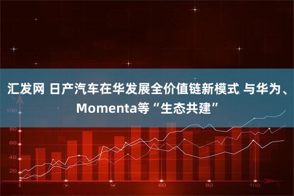 汇发网 日产汽车在华发展全价值链新模式 与华为、Momenta等“生态共建”