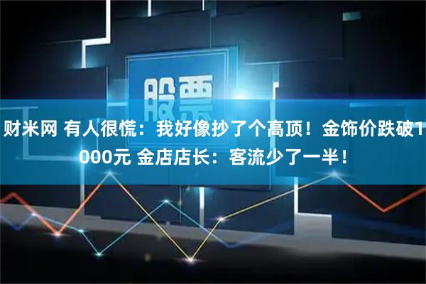 财米网 有人很慌：我好像抄了个高顶！金饰价跌破1000元 金店店长：客流少了一半！