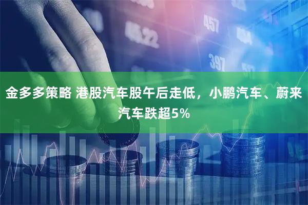 金多多策略 港股汽车股午后走低，小鹏汽车、蔚来汽车跌超5%
