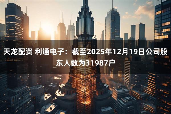 天龙配资 利通电子：截至2025年12月19日公司股东人数为31987户