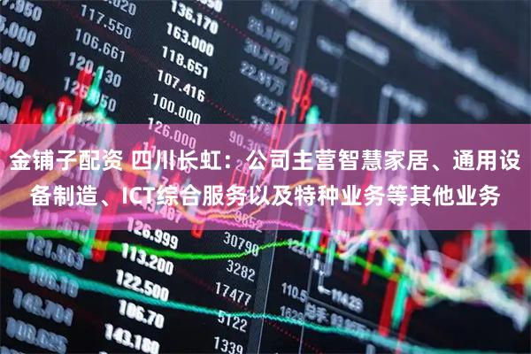 金铺子配资 四川长虹：公司主营智慧家居、通用设备制造、ICT综合服务以及特种业务等其他业务