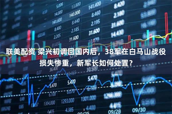 联美配资 梁兴初调回国内后，38军在白马山战役损失惨重，新军长如何处置？