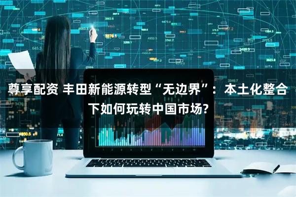 尊享配资 丰田新能源转型“无边界”：本土化整合下如何玩转中国市场?