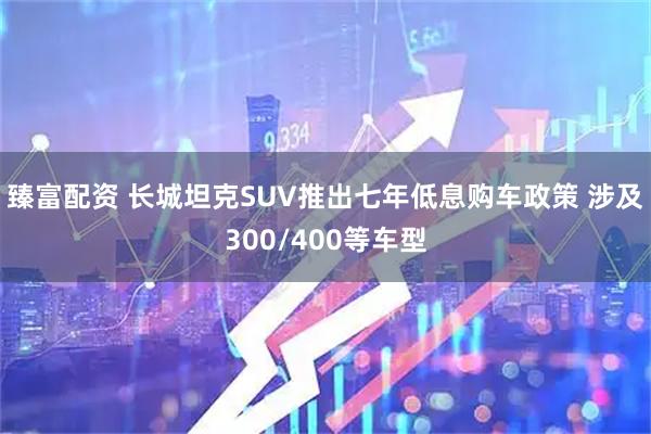 臻富配资 长城坦克SUV推出七年低息购车政策 涉及300/400等车型