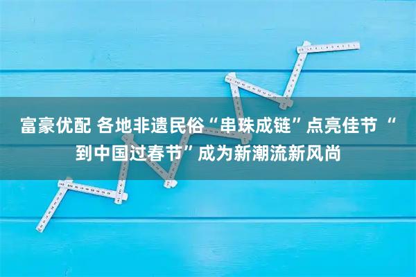 富豪优配 各地非遗民俗“串珠成链”点亮佳节 “到中国过春节”成为新潮流新风尚