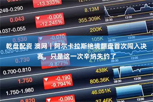 乾盘配资 澳网｜阿尔卡拉斯绝境翻盘首次闯入决赛，只是这一次辛纳失约了