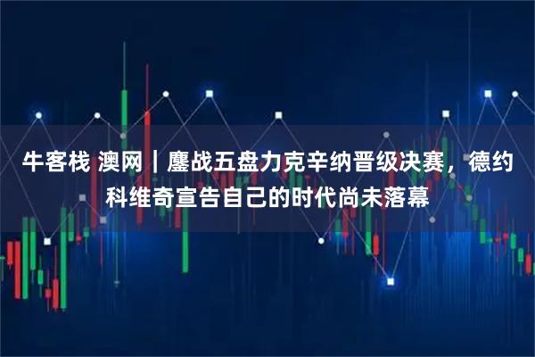牛客栈 澳网｜鏖战五盘力克辛纳晋级决赛，德约科维奇宣告自己的时代尚未落幕