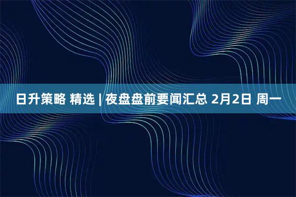 日升策略 精选 | 夜盘盘前要闻汇总 2月2日 周一