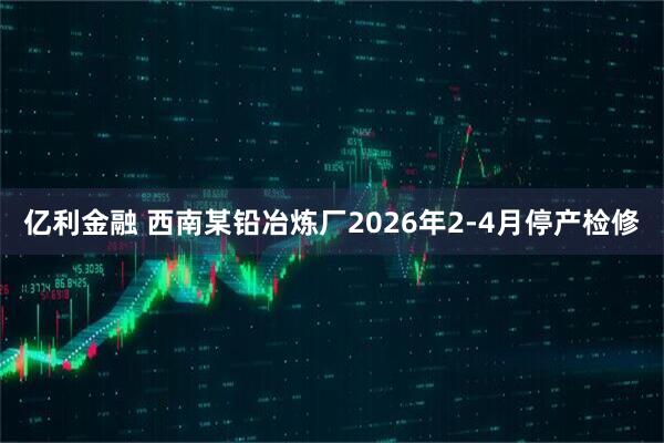 亿利金融 西南某铅冶炼厂2026年2-4月停产检修