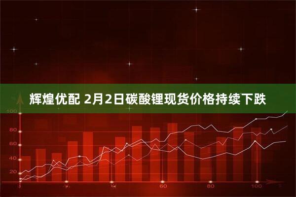 辉煌优配 2月2日碳酸锂现货价格持续下跌
